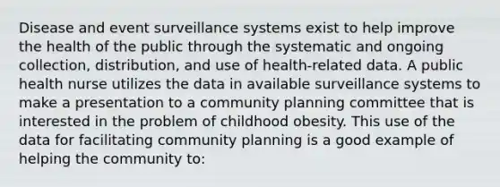 Disease and event surveillance systems exist to help improve the health of the public through the systematic and ongoing collection, distribution, and use of health-related data. A public health nurse utilizes the data in available surveillance systems to make a presentation to a community planning committee that is interested in the problem of childhood obesity. This use of the data for facilitating community planning is a good example of helping the community to: