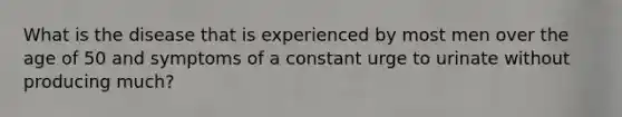 What is the disease that is experienced by most men over the age of 50 and symptoms of a constant urge to urinate without producing much?