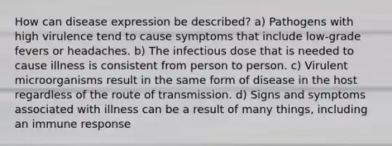 How can disease expression be described? a) Pathogens with high virulence tend to cause symptoms that include low-grade fevers or headaches. b) The infectious dose that is needed to cause illness is consistent from person to person. c) Virulent microorganisms result in the same form of disease in the host regardless of the route of transmission. d) Signs and symptoms associated with illness can be a result of many things, including an immune response