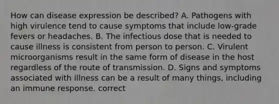 How can disease expression be described? A. Pathogens with high virulence tend to cause symptoms that include low-grade fevers or headaches. B. The infectious dose that is needed to cause illness is consistent from person to person. C. Virulent microorganisms result in the same form of disease in the host regardless of the route of transmission. D. Signs and symptoms associated with illness can be a result of many things, including an immune response. correct