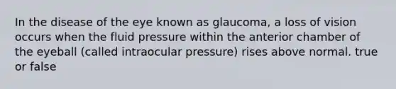 In the disease of the eye known as glaucoma, a loss of vision occurs when the fluid pressure within the anterior chamber of the eyeball (called intraocular pressure) rises above normal. true or false