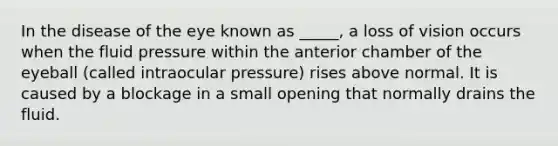 In the disease of the eye known as _____, a loss of vision occurs when the fluid pressure within the anterior chamber of the eyeball (called intraocular pressure) rises above normal. It is caused by a blockage in a small opening that normally drains the fluid.