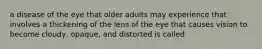 a disease of the eye that older adults may experience that involves a thickening of the lens of the eye that causes vision to become cloudy, opaque, and distorted is called