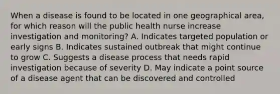 When a disease is found to be located in one geographical area, for which reason will the public health nurse increase investigation and monitoring? A. Indicates targeted population or early signs B. Indicates sustained outbreak that might continue to grow C. Suggests a disease process that needs rapid investigation because of severity D. May indicate a point source of a disease agent that can be discovered and controlled