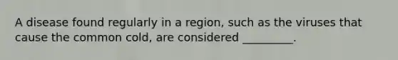 A disease found regularly in a region, such as the viruses that cause the common cold, are considered _________.