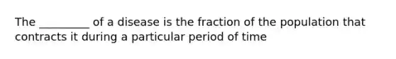 The _________ of a disease is the fraction of the population that contracts it during a particular period of time