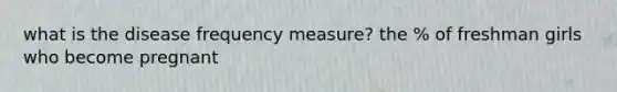 what is the disease frequency measure? the % of freshman girls who become pregnant