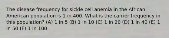 The disease frequency for sickle cell anemia in the African American population is 1 in 400. What is the carrier frequency in this population? (A) 1 in 5 (B) 1 in 10 (C) 1 in 20 (D) 1 in 40 (E) 1 in 50 (F) 1 in 100