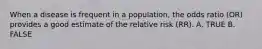 When a disease is frequent in a population, the odds ratio (OR) provides a good estimate of the relative risk (RR). A. TRUE B. FALSE