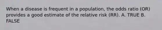 When a disease is frequent in a population, the odds ratio (OR) provides a good estimate of the relative risk (RR). A. TRUE B. FALSE