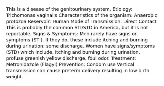 This is a disease of the genitourinary system. Etiology: Trichomonas vaginalis Characteristics of the organism: Anaerobic protozoa Reservoir: Human Mode of Transmission: Direct Contact This is probably the common STI/STD in America, but it is not reportable. Signs & Symptoms: Men rarely have signs or symptoms (STI). If they do, these include itching and burning during urination; some discharge. Women have signs/symptoms (STD) which include, itching and burning during urination, profuse greenish yellow discharge, foul odor. Treatment: Metronidazole (Flagyl) Prevention: Condom use Vertical transmission can cause preterm delivery resulting in low birth weight.