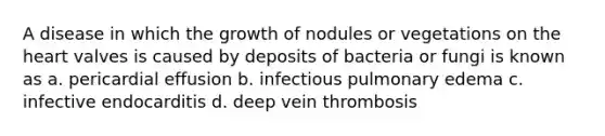 A disease in which the growth of nodules or vegetations on <a href='https://www.questionai.com/knowledge/kya8ocqc6o-the-heart' class='anchor-knowledge'>the heart</a> valves is caused by deposits of bacteria or fungi is known as a. pericardial effusion b. infectious pulmonary edema c. infective endocarditis d. deep vein thrombosis