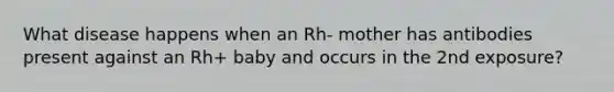 What disease happens when an Rh- mother has antibodies present against an Rh+ baby and occurs in the 2nd exposure?