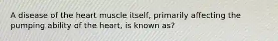 A disease of the heart muscle itself, primarily affecting the pumping ability of the heart, is known as?