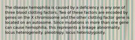 The disease hemophilia is caused by a deficiency in any one of three blood clotting factors. Two of these factors are encoded by genes on the X chromosome and the other clotting factor gene is located on an autosome. Since mutations in more than one gene can cause hemophilia, this represents a linkage abnormality. locus heterogeneity. pleiotropy. locus heterozygosity.