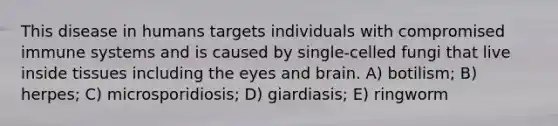 This disease in humans targets individuals with compromised immune systems and is caused by single-celled fungi that live inside tissues including the eyes and brain. A) botilism; B) herpes; C) microsporidiosis; D) giardiasis; E) ringworm