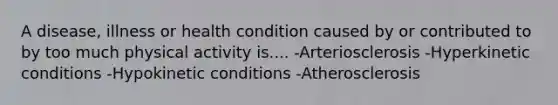 A disease, illness or health condition caused by or contributed to by too much physical activity is.... -Arteriosclerosis -Hyperkinetic conditions -Hypokinetic conditions -Atherosclerosis