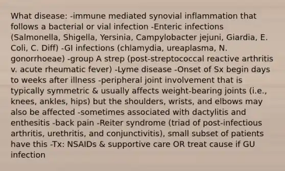 What disease: -immune mediated synovial inflammation that follows a bacterial or vial infection -Enteric infections (Salmonella, Shigella, Yersinia, Campylobacter jejuni, Giardia, E. Coli, C. Diff) -GI infections (chlamydia, ureaplasma, N. gonorrhoeae) -group A strep (post-streptococcal reactive arthritis v. acute rheumatic fever) -Lyme disease -Onset of Sx begin days to weeks after illness -peripheral joint involvement that is typically symmetric & usually affects weight-bearing joints (i.e., knees, ankles, hips) but the shoulders, wrists, and elbows may also be affected -sometimes associated with dactylitis and enthesitis -back pain -Reiter syndrome (triad of post-infectious arthritis, urethritis, and conjunctivitis), small subset of patients have this -Tx: NSAIDs & supportive care OR treat cause if GU infection