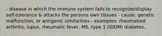 - disease in which the immune system fails to recognize/display self-tolerance & attacks the persons own tissues - cause: genetic malfunction, or antigenic similarities - examples: rheumatoid arthritis, lupus, rheumatic fever, MS, type 1 (IDDM) diabetes,