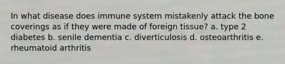 In what disease does immune system mistakenly attack the bone coverings as if they were made of foreign tissue? a. type 2 diabetes b. senile dementia c. diverticulosis d. osteoarthritis e. rheumatoid arthritis