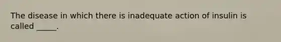 The disease in which there is inadequate action of insulin is called _____.