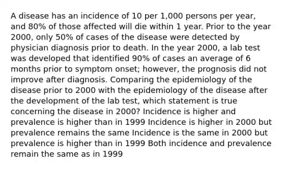 A disease has an incidence of 10 per 1,000 persons per year, and 80% of those affected will die within 1 year. Prior to the year 2000, only 50% of cases of the disease were detected by physician diagnosis prior to death. In the year 2000, a lab test was developed that identified 90% of cases an average of 6 months prior to symptom onset; however, the prognosis did not improve after diagnosis. Comparing the epidemiology of the disease prior to 2000 with the epidemiology of the disease after the development of the lab test, which statement is true concerning the disease in 2000? Incidence is higher and prevalence is higher than in 1999 Incidence is higher in 2000 but prevalence remains the same Incidence is the same in 2000 but prevalence is higher than in 1999 Both incidence and prevalence remain the same as in 1999