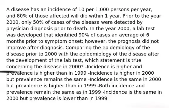 A disease has an incidence of 10 per 1,000 persons per year, and 80% of those affected will die within 1 year. Prior to the year 2000, only 50% of cases of the disease were detected by physician diagnosis prior to death. In the year 2000, a lab test was developed that identified 90% of cases an average of 6 months prior to symptom onset; however, the prognosis did not improve after diagnosis. Comparing the epidemiology of the disease prior to 2000 with the epidemiology of the disease after the development of the lab test, which statement is true concerning the disease in 2000? -Incidence is higher and prevalence is higher than in 1999 -Incidence is higher in 2000 but prevalence remains the same -Incidence is the same in 2000 but prevalence is higher than in 1999 -Both incidence and prevalence remain the same as in 1999 -Incidence is the same in 2000 but prevalence is lower than in 1999