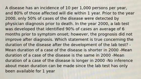 A disease has an incidence of 10 per 1,000 persons per year, and 80% of those affected will die within 1 year. Prior to the year 2000, only 50% of cases of the disease were detected by physician diagnosis prior to death. In the year 2000, a lab test was developed that identified 90% of cases an average of 6 months prior to symptom onset; however, the prognosis did not improve after diagnosis. Which statement is true concerning the duration of the disease after the development of the lab test? -Mean duration of a case of the disease is shorter in 2000 -Mean duration of a case of the disease is the same in 2000 -Mean duration of a case of the disease is longer in 2000 -No inference about mean duration can be made since the lab test has only been available for 1 year