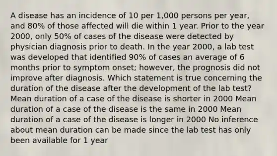 A disease has an incidence of 10 per 1,000 persons per year, and 80% of those affected will die within 1 year. Prior to the year 2000, only 50% of cases of the disease were detected by physician diagnosis prior to death. In the year 2000, a lab test was developed that identified 90% of cases an average of 6 months prior to symptom onset; however, the prognosis did not improve after diagnosis. Which statement is true concerning the duration of the disease after the development of the lab test? Mean duration of a case of the disease is shorter in 2000 Mean duration of a case of the disease is the same in 2000 Mean duration of a case of the disease is longer in 2000 No inference about mean duration can be made since the lab test has only been available for 1 year