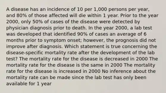 A disease has an incidence of 10 per 1,000 persons per year, and 80% of those affected will die within 1 year. Prior to the year 2000, only 50% of cases of the disease were detected by physician diagnosis prior to death. In the year 2000, a lab test was developed that identified 90% of cases an average of 6 months prior to symptom onset; however, the prognosis did not improve after diagnosis. Which statement is true concerning the disease-specific mortality rate after the development of the lab test? The mortality rate for the disease is decreased in 2000 The mortality rate for the disease is the same in 2000 The mortality rate for the disease is increased in 2000 No inference about the mortality rate can be made since the lab test has only been available for 1 year