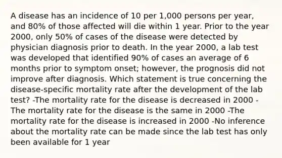 A disease has an incidence of 10 per 1,000 persons per year, and 80% of those affected will die within 1 year. Prior to the year 2000, only 50% of cases of the disease were detected by physician diagnosis prior to death. In the year 2000, a lab test was developed that identified 90% of cases an average of 6 months prior to symptom onset; however, the prognosis did not improve after diagnosis. Which statement is true concerning the disease-specific mortality rate after the development of the lab test? -The mortality rate for the disease is decreased in 2000 -The mortality rate for the disease is the same in 2000 -The mortality rate for the disease is increased in 2000 -No inference about the mortality rate can be made since the lab test has only been available for 1 year