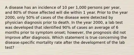 A disease has an incidence of 10 per 1,000 persons per year, and 80% of those affected will die within 1 year. Prior to the year 2000, only 50% of cases of the disease were detected by physician diagnosis prior to death. In the year 2000, a lab test was developed that identified 90% of cases an average of 6 months prior to symptom onset; however, the prognosis did not improve after diagnosis. Which statement is true concerning the disease-specific mortality rate after the development of the lab test?