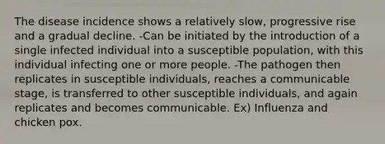 The disease incidence shows a relatively slow, progressive rise and a gradual decline. -Can be initiated by the introduction of a single infected individual into a susceptible population, with this individual infecting one or more people. -The pathogen then replicates in susceptible individuals, reaches a communicable stage, is transferred to other susceptible individuals, and again replicates and becomes communicable. Ex) Influenza and chicken pox.