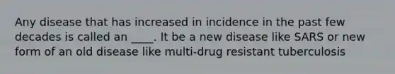 Any disease that has increased in incidence in the past few decades is called an ____. It be a new disease like SARS or new form of an old disease like multi-drug resistant tuberculosis