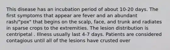 This disease has an incubation period of about 10-20 days. The first symptoms that appear are fever and an abundant rash/"pox" that begins on the scalp, face, and trunk and radiates in sparse crops to the extremities. The lesion distribution is centripetal . Illness usually last 4-7 days. Patients are considered contagious until all of the lesions have crusted over