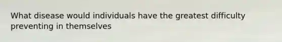 What disease would individuals have the greatest difficulty preventing in themselves