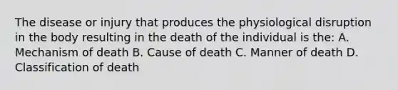 The disease or injury that produces the physiological disruption in the body resulting in the death of the individual is the: A. Mechanism of death B. Cause of death C. Manner of death D. Classification of death