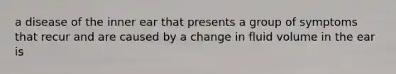 a disease of the inner ear that presents a group of symptoms that recur and are caused by a change in fluid volume in the ear is