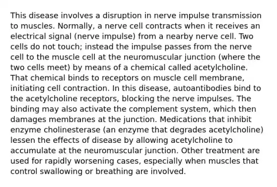 This disease involves a disruption in nerve impulse transmission to muscles. Normally, a nerve cell contracts when it receives an electrical signal (nerve impulse) from a nearby nerve cell. Two cells do not touch; instead the impulse passes from the nerve cell to the muscle cell at the neuromuscular junction (where the two cells meet) by means of a chemical called acetylcholine. That chemical binds to receptors on muscle cell membrane, initiating cell contraction. In this disease, autoantibodies bind to the acetylcholine receptors, blocking the nerve impulses. The binding may also activate the complement system, which then damages membranes at the junction. Medications that inhibit enzyme cholinesterase (an enzyme that degrades acetylcholine) lessen the effects of disease by allowing acetylcholine to accumulate at the neuromuscular junction. Other treatment are used for rapidly worsening cases, especially when muscles that control swallowing or breathing are involved.