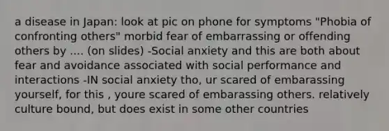 a disease in Japan: look at pic on phone for symptoms "Phobia of confronting others" morbid fear of embarrassing or offending others by .... (on slides) -Social anxiety and this are both about fear and avoidance associated with social performance and interactions -IN social anxiety tho, ur scared of embarassing yourself, for this , youre scared of embarassing others. relatively culture bound, but does exist in some other countries