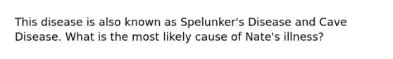 This disease is also known as Spelunker's Disease and Cave Disease. What is the most likely cause of Nate's illness?