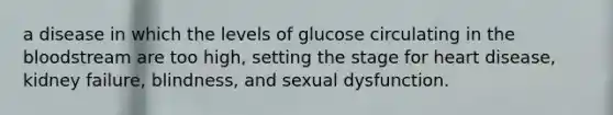 a disease in which the levels of glucose circulating in the bloodstream are too high, setting the stage for heart disease, kidney failure, blindness, and sexual dysfunction.