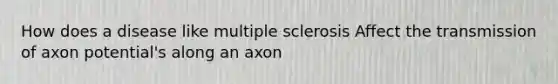 How does a disease like multiple sclerosis Affect the transmission of axon potential's along an axon