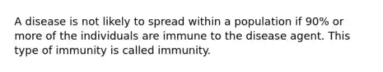 A disease is not likely to spread within a population if 90% or more of the individuals are immune to the disease agent. This type of immunity is called immunity.