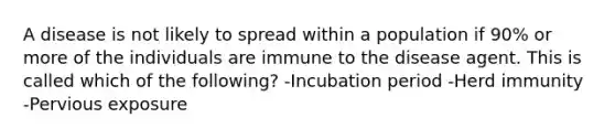 A disease is not likely to spread within a population if 90% or more of the individuals are immune to the disease agent. This is called which of the following? -Incubation period -Herd immunity -Pervious exposure