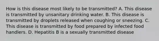 How is this disease most likely to be transmitted? A. This disease is transmitted by unsanitary drinking water. B. This disease is transmitted by droplets released when coughing or sneezing. C. This disease is transmitted by food prepared by infected food handlers. D. Hepatitis B is a sexually transmitted disease