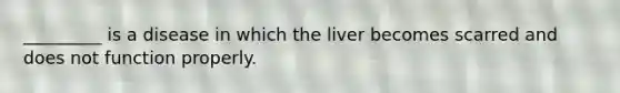 _________ is a disease in which the liver becomes scarred and does not function properly.