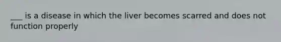 ___ is a disease in which the liver becomes scarred and does not function properly