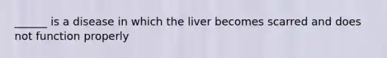 ______ is a disease in which the liver becomes scarred and does not function properly