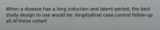 When a disease has a long induction and latent period, the best study design to use would be: longitudinal case-control follow-up all of these cohort